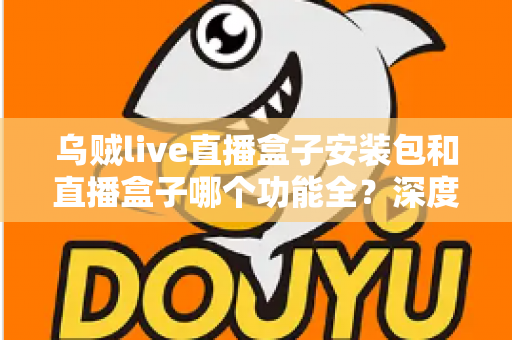 乌贼live直播盒子安装包和直播盒子哪个功能全?深度功能对比与实用选择指南 乌贼live直播盒子安装包和直播盒子哪个功能全?深度功能对比与实用选择指南