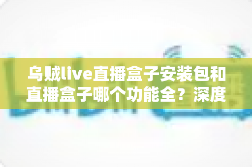 乌贼live直播盒子安装包和直播盒子哪个功能全?深度功能对比与实用选择指南 乌贼live直播盒子安装包和直播盒子哪个功能全?深度功能对比与实用选择指南