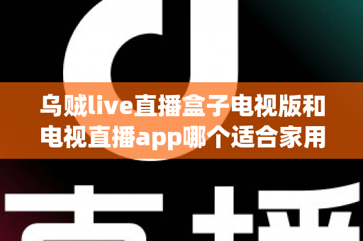乌贼live直播盒子电视版和电视直播app哪个适合家用?深入对比分析与家用选购指南 乌贼live直播盒子电视版和电视直播app哪个适合家用?深入对比分析与家用选购指南