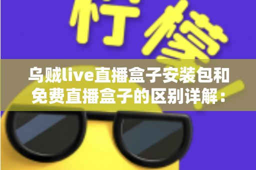 乌贼live直播盒子安装包和免费直播盒子的区别详解：安装方式、安全性与使用体验全面对比