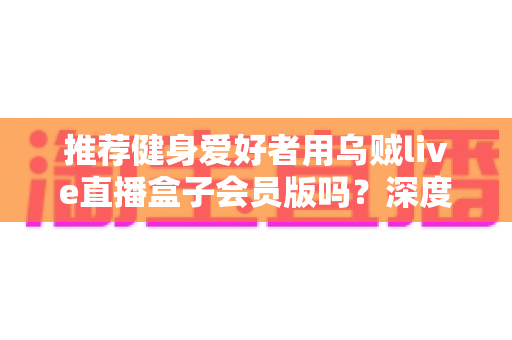 推荐健身爱好者用乌贼live直播盒子会员版吗?深度测评与购买指南全面解析 推荐健身爱好者用乌贼live直播盒子会员版吗?深度测评与购买指南全面解析