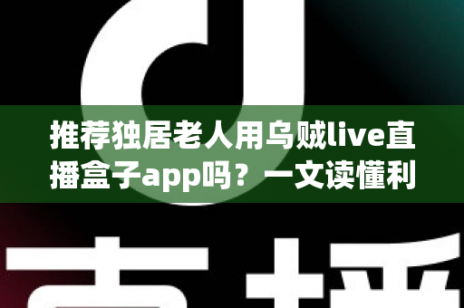 推荐独居老人用乌贼live直播盒子app吗？一文读懂利弊、风险与安全使用全攻略
