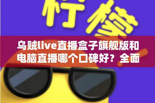 乌贼live直播盒子旗舰版和电脑直播哪个口碑好？全面对比解析帮你选对直播方案