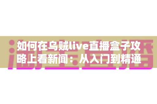 如何在乌贼live直播盒子攻略上看新闻：从入门到精通的完整实操指南