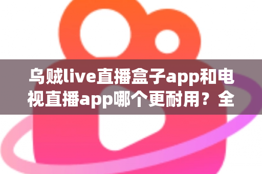 乌贼live直播盒子app和电视直播app哪个更耐用？全面对比分析与实用选购指南