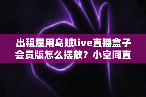 出租屋用乌贼live直播盒子会员版怎么摆放？小空间直播设备摆放全攻略