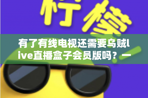 有了有线电视还需要乌贼live直播盒子会员版吗？一文看懂两者差异，帮你省下冤枉钱