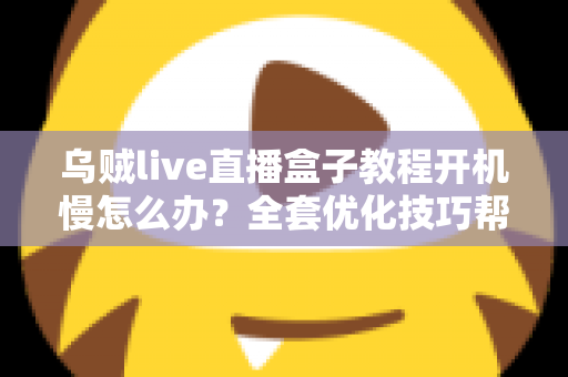 乌贼live直播盒子教程开机慢怎么办？全套优化技巧帮你告别漫长等待