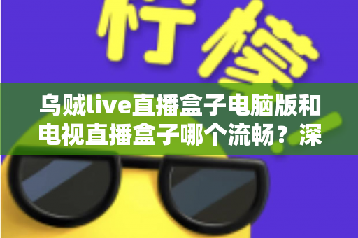 乌贼live直播盒子电脑版和电视直播盒子哪个流畅？深度对比解析与流畅观看实用指南