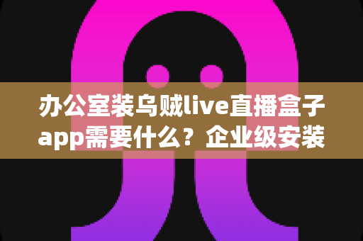 办公室装乌贼live直播盒子app需要什么？企业级安装配置、网络要求与合规指南全解析
