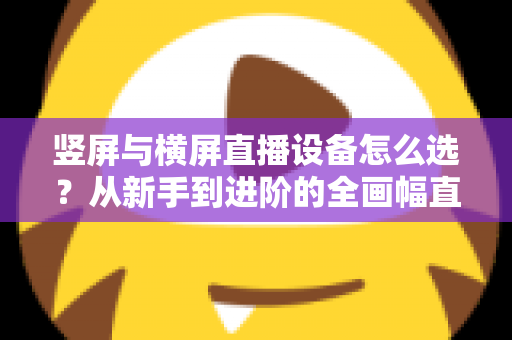 竖屏与横屏直播设备怎么选?从新手到进阶的全画幅直播设备选购完整指南 竖屏与横屏直播设备怎么选?从新手到进阶的全画幅直播设备选购完整指南