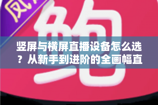 竖屏与横屏直播设备怎么选？从新手到进阶的全画幅直播设备选购完整指南