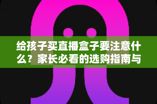 给孩子买直播盒子要注意什么?家长必看的选购指南与避坑手册 给孩子买直播盒子要注意什么?家长必看的选购指南与避坑手册