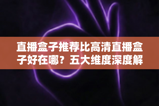 直播盒子推荐比高清直播盒子好在哪？五大维度深度解析，帮你选对家庭大屏娱乐中枢