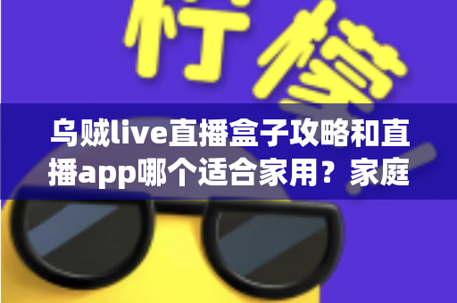 乌贼live直播盒子攻略和直播app哪个适合家用？家庭观影设备选择全解析