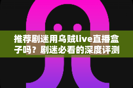 推荐剧迷用乌贼live直播盒子吗？剧迷必看的深度评测与追剧神器选购指南