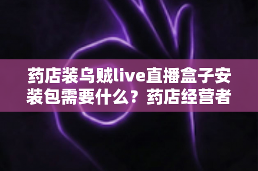 药店装乌贼live直播盒子安装包需要什么？药店经营者必备的安装条件、流程与合规指南