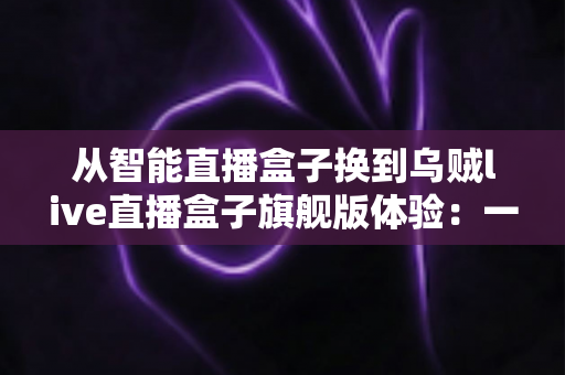 从智能直播盒子换到乌贼live直播盒子旗舰版体验：一场让直播画质与流畅度全面升级的真实测评