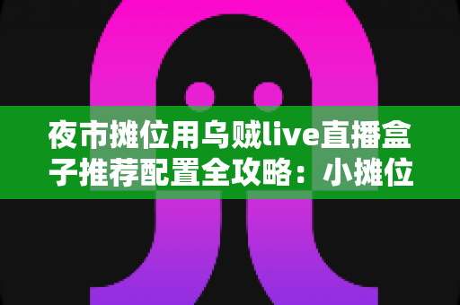夜市摊位用乌贼live直播盒子推荐配置全攻略:小摊位也能搭出高清流畅的带货直播间 夜市摊位用乌贼live直播盒子推荐配置全攻略:小摊位也能搭出高清流畅的带货直播间