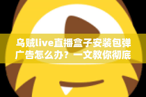 乌贼live直播盒子安装包弹广告怎么办？一文教你彻底告别烦人弹窗并守护手机安全