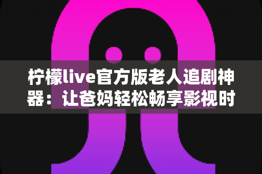 柠檬live官方版老人追剧神器:让爸妈轻松畅享影视时光的贴心之选 柠檬live官方版老人追剧神器:让爸妈轻松畅享影视时光的贴心之选
