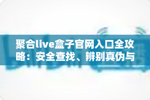 聚合live盒子官网入口全攻略：安全查找、辨别真伪与安装使用一站式指南