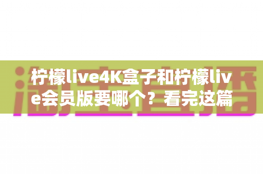 柠檬live4K盒子和柠檬live会员版要哪个？看完这篇选购指南再决定不后悔