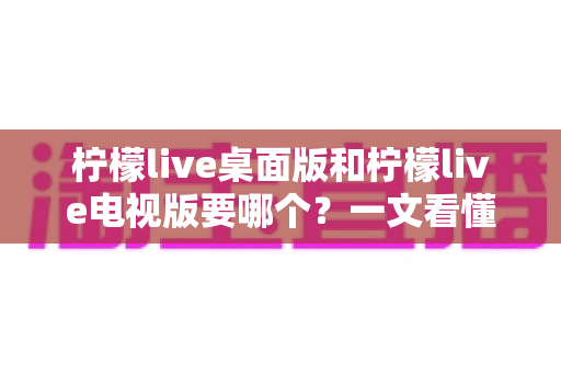 柠檬live桌面版和柠檬live电视版要哪个？一文看懂两大版本差异，选对版本不踩坑