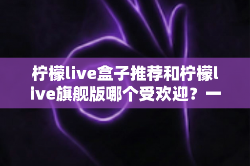 柠檬live盒子推荐和柠檬live旗舰版哪个受欢迎？一篇文章看懂两款热门设备怎么选