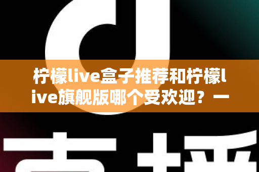 柠檬live盒子推荐和柠檬live旗舰版哪个受欢迎？一篇文章看懂两款热门设备怎么选