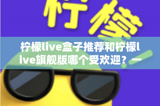 柠檬live盒子推荐和柠檬live旗舰版哪个受欢迎？一篇文章看懂两款热门设备怎么选