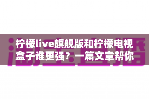柠檬live旗舰版和柠檬电视盒子谁更强？一篇文章帮你选对大屏观影方案