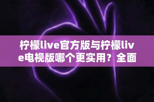 柠檬live官方版与柠檬live电视版哪个更实用？全面对比帮你找到最适合的版本