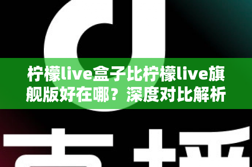 柠檬live盒子比柠檬live旗舰版好在哪？深度对比解析助你选对版本