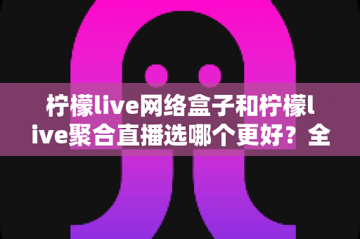 柠檬live网络盒子和柠檬live聚合直播选哪个更好？全方位深度对比与选购指南