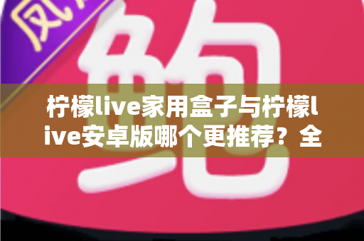 柠檬live家用盒子与柠檬live安卓版哪个更推荐？全面对比解析，帮你选出最适合的观看方案