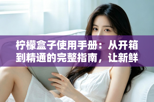 柠檬盒子使用手册：从开箱到精通的完整指南，让新鲜生活触手可及