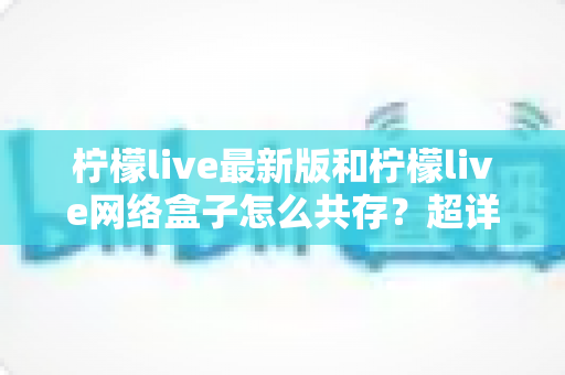柠檬live最新版和柠檬live网络盒子怎么共存？超详细双版本安装教程与避坑指南全解析