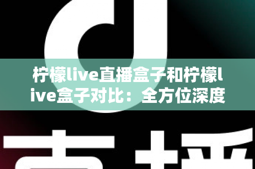 柠檬live直播盒子和柠檬live盒子对比：全方位深度解析与家庭选购指南