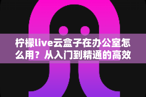 柠檬live云盒子在办公室怎么用？从入门到精通的高效办公全攻略