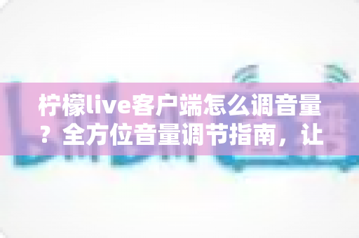 柠檬live客户端怎么调音量？全方位音量调节指南，让你的直播体验更完美