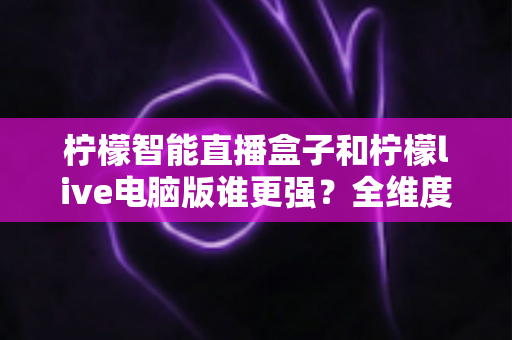 柠檬智能直播盒子和柠檬live电脑版谁更强？全维度深度对比，看完再选不踩坑