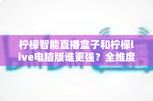 柠檬智能直播盒子和柠檬live电脑版谁更强？全维度深度对比，看完再选不踩坑