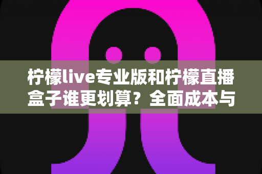 柠檬live专业版和柠檬直播盒子谁更划算？全面成本与功能对比指南