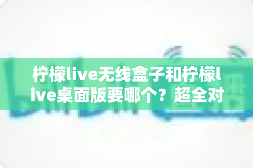 柠檬live无线盒子和柠檬live桌面版要哪个？超全对比指南帮你选对开播神器