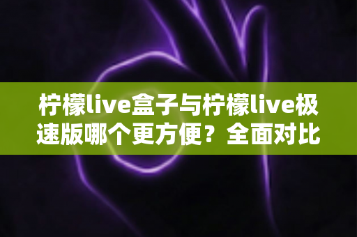 柠檬live盒子与柠檬live极速版哪个更方便？全面对比帮你选对工具