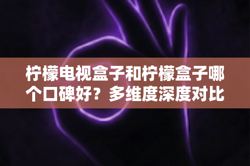 柠檬电视盒子和柠檬盒子哪个口碑好？多维度深度对比评测，帮你选对不踩坑