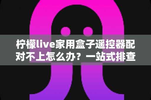 柠檬live家用盒子遥控器配对不上怎么办？一站式排查与解决攻略助您轻松恢复操控