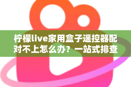 柠檬live家用盒子遥控器配对不上怎么办？一站式排查与解决攻略助您轻松恢复操控