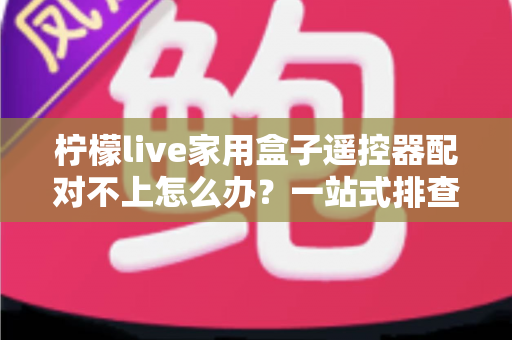 柠檬live家用盒子遥控器配对不上怎么办？一站式排查与解决攻略助您轻松恢复操控